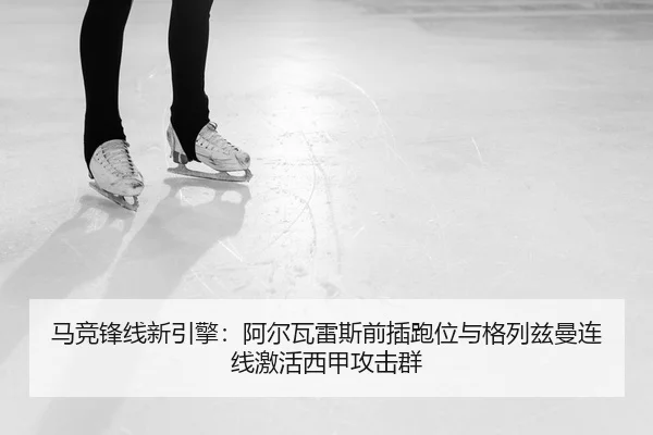 马竞锋线新引擎：阿尔瓦雷斯前插跑位与格列兹曼连线激活西甲攻击群 - PG